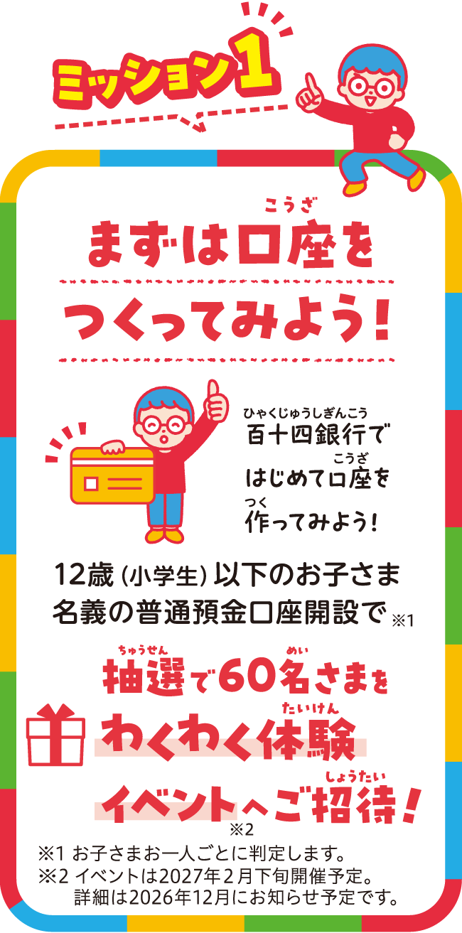 まずは口座を作ってみよう。12歳以下のお子さま名義の普通預金口座開設で、抽選で60名様をわくわく体験プレゼントへご招待。