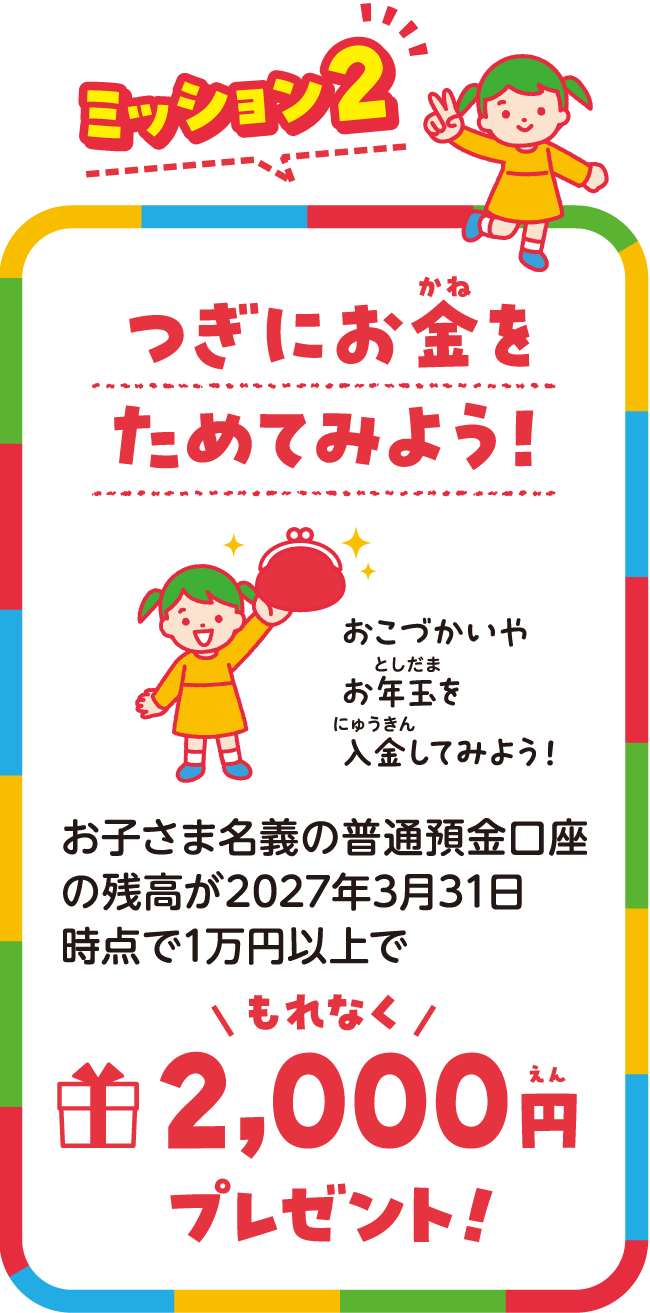 つぎにお金をためてみよう！2027年3月31日時点で開設したお子様名義の口座残高が1万円以上で、もれなく2000円プレゼント！