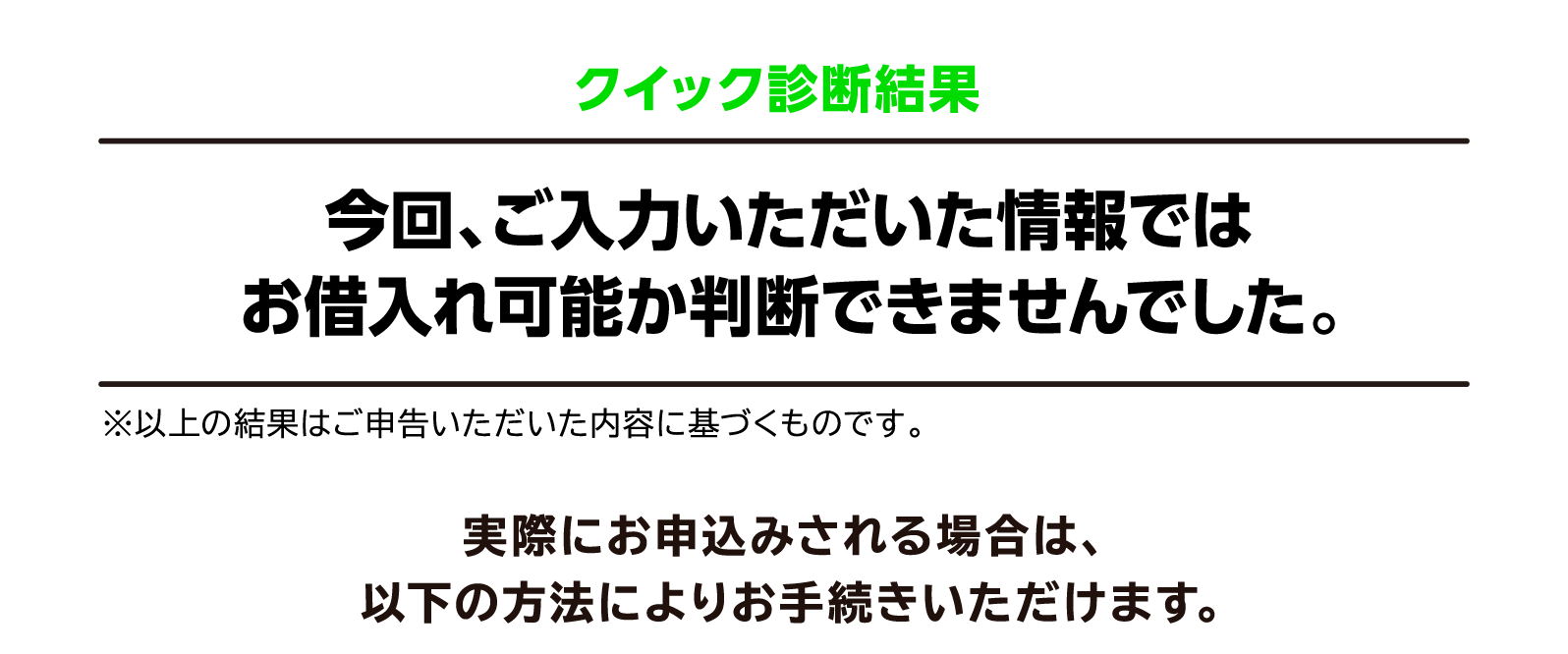 クイック診断結果 今回、ご入力いただいた情報ではお借入れ可能か判断できませんでした。※以上の結果はご申告いただいた内容に基づくものです。実際にお申込みされる場合は、以下の方法によりお手続きいただけます。