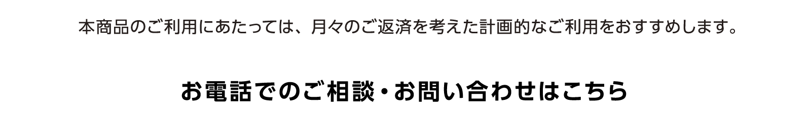 本商品のご利用にあたっては、月々のご返済を考えた計画的なご利用をおすすめします。お電話でのご相談・お問い合わせはこちら