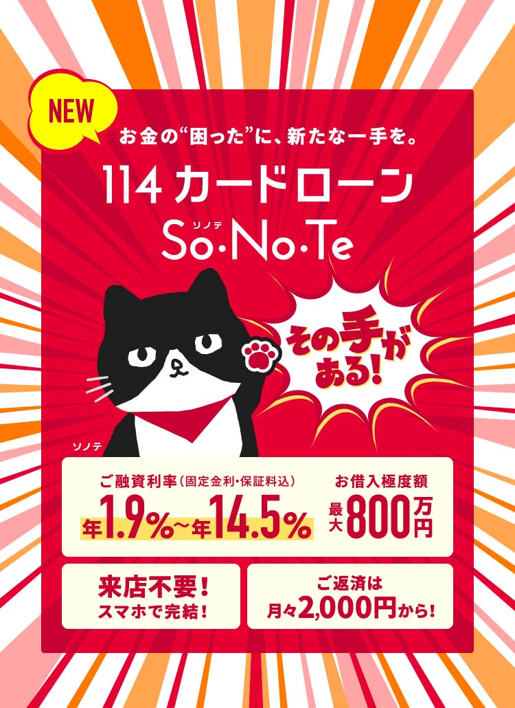 NEW 114カードローン So・No・Te　お金の困ったに、新たな一手を。ご融資利率 年1.9%〜年14.5%、お借入極度額 最大800万円、来店不要！スマホで完結！、ご返済は月々2,000円から！