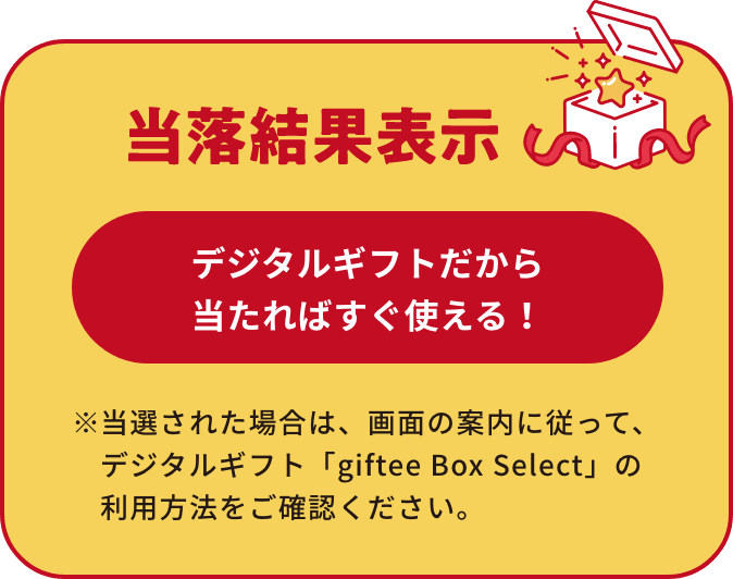 当選結果表示 デジタルギフトだから当たればすぐ使える！ ※当選された場合は、画⾯の案内に従って、デジタルギフト「giftee Box Select」の利⽤⽅法をご確認ください。