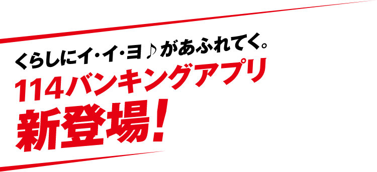 くらしにイ・イ・ヨがあふれてく。114バンキングアプリ新登場!