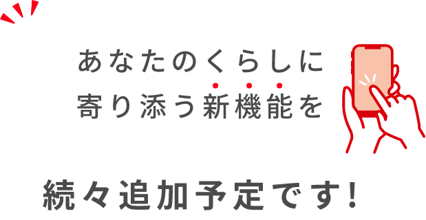 あなたのくらしに寄り添う新機能を続々追加予定です!