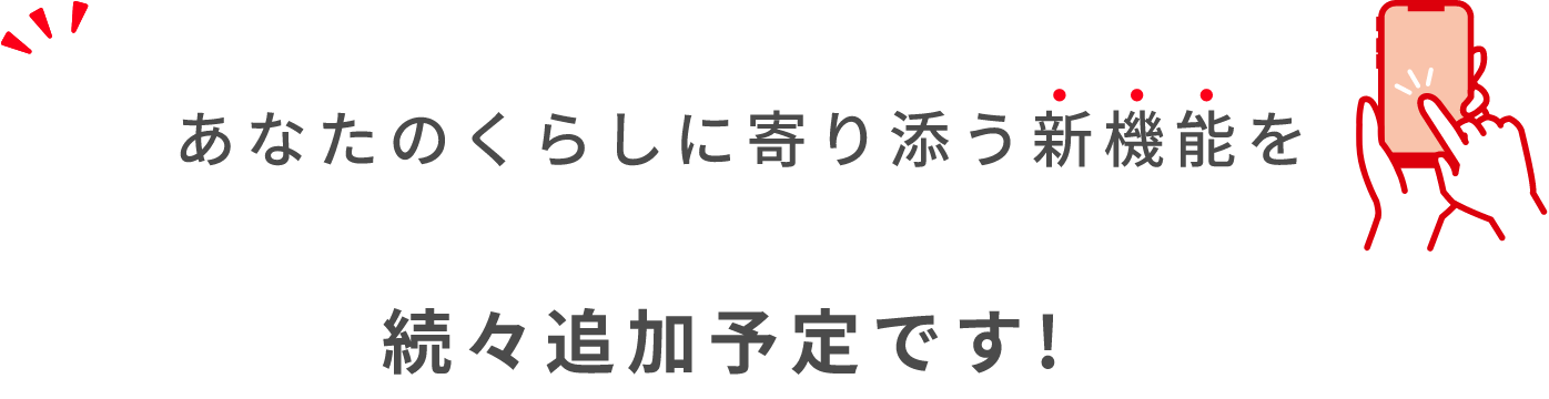 あなたのくらしに寄り添う新機能を続々追加予定です!